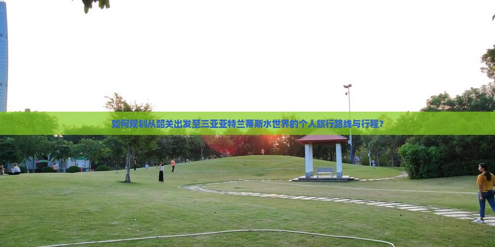 如何规划从韶关出发至三亚亚特兰蒂斯水世界的个人旅行路线与行程？