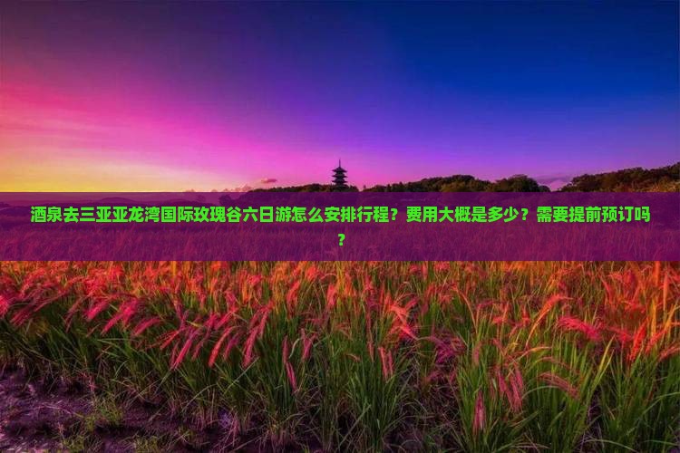 酒泉去三亚亚龙湾国际玫瑰谷六日游怎么安排行程？费用大概是多少？需要提前预订吗？