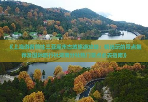 《上海游客前往三亚崖州古城旅游攻略：精选玩的景点推荐及国际旅行社湖南分社热门景点必去指南》