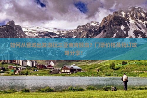 如何从晋城出发游玩三亚南湾猴岛？门票价格及预订攻略分享！