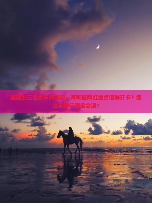 巢湖到三亚大东海旅游，有哪些网红地点值得打卡？怎么安排行程最合适？
