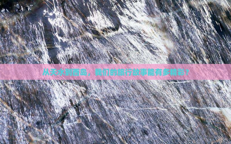 从天水到西岛，我们的旅行故事能有多精彩？