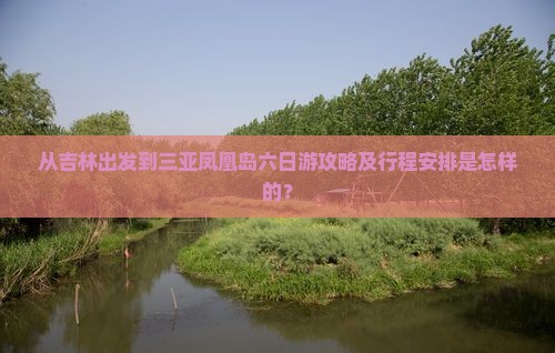 从吉林出发到三亚凤凰岛六日游攻略及行程安排是怎样的？