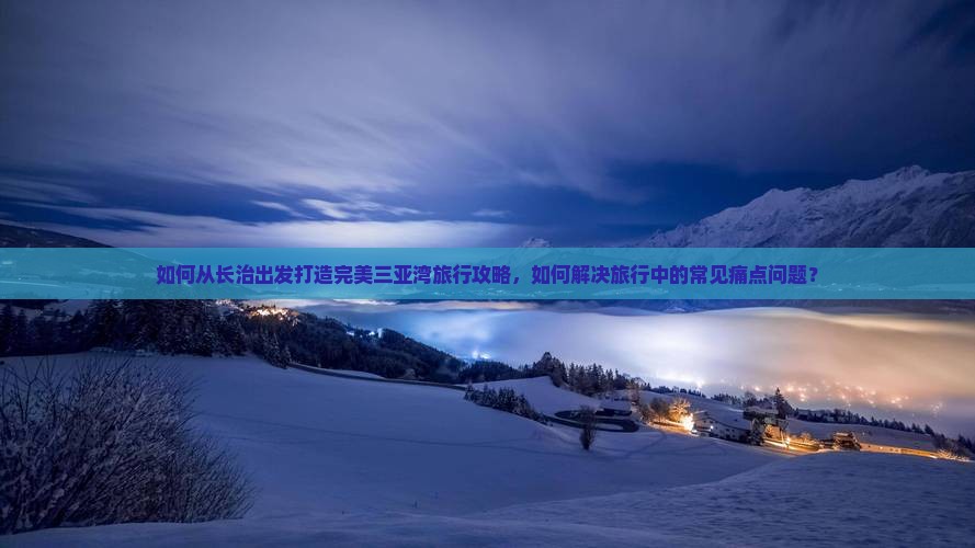 如何从长治出发打造完美三亚湾旅行攻略，如何解决旅行中的常见痛点问题？