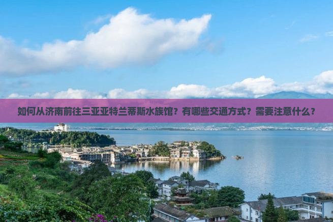 如何从济南前往三亚亚特兰蒂斯水族馆？有哪些交通方式？需要注意什么？