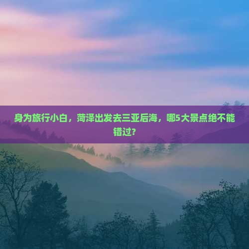 身为旅行小白，菏泽出发去三亚后海，哪5大景点绝不能错过？