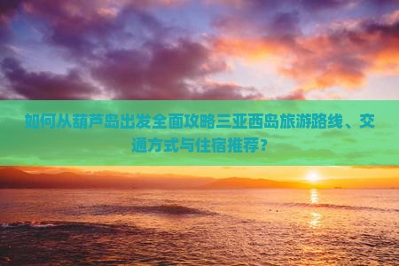 如何从葫芦岛出发全面攻略三亚西岛旅游路线、交通方式与住宿推荐？