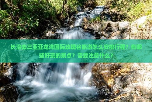 长治去三亚亚龙湾国际玫瑰谷旅游怎么安排行程？有哪些好玩的景点？需要注意什么？
