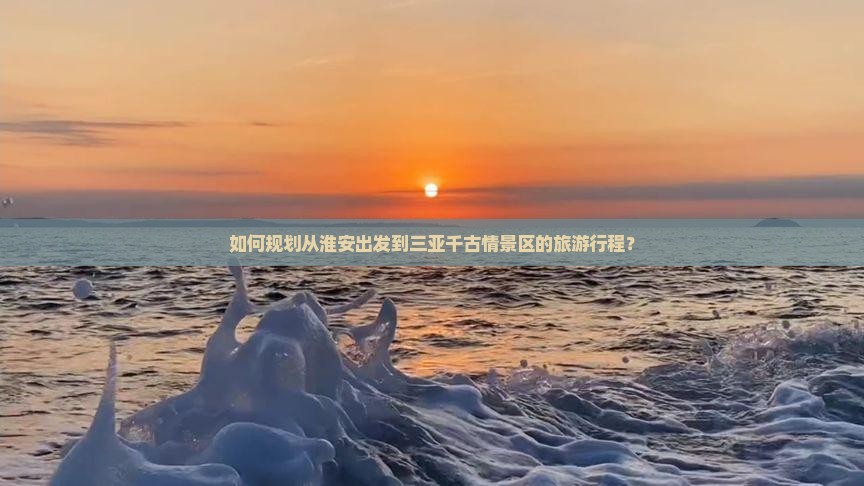 如何规划从淮安出发到三亚千古情景区的旅游行程？
