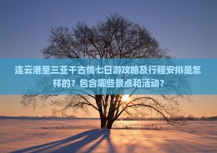 连云港至三亚千古情七日游攻略及行程安排是怎样的？包含哪些景点和活动？