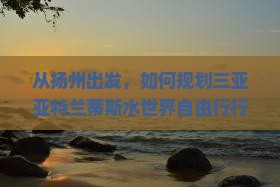 从扬州出发，如何规划三亚亚特兰蒂斯水世界自由行行程与预算？