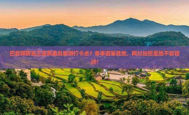 巴音郭楞去三亚凤凰岛旅游打卡点？冬季避寒胜地，网红拍照圣地不容错过！