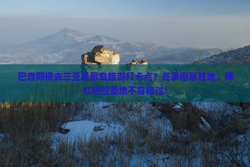 巴音郭楞去三亚凤凰岛旅游打卡点？冬季避寒胜地，网红拍照圣地不容错过！