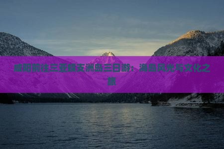 咸阳前往三亚蜈支洲岛三日游：海岛风光与文化之旅