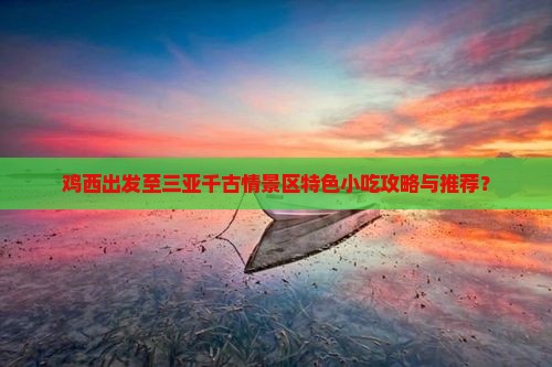 鸡西出发至三亚千古情景区特色小吃攻略与推荐？