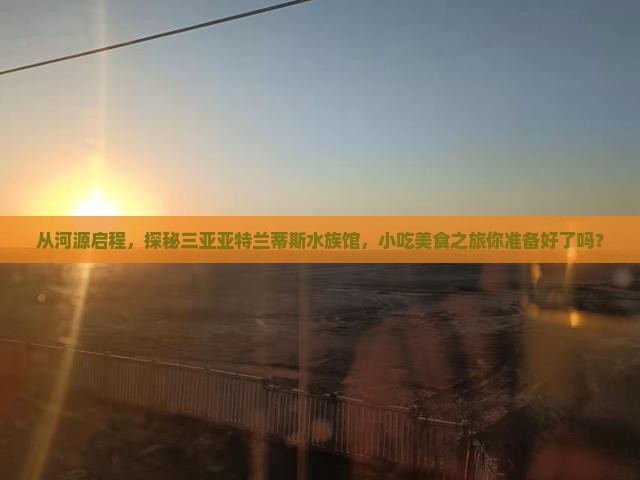 从河源启程，探秘三亚亚特兰蒂斯水族馆，小吃美食之旅你准备好了吗？