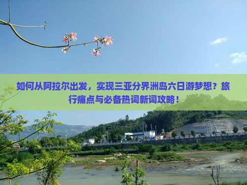 如何从阿拉尔出发，实现三亚分界洲岛六日游梦想？旅行痛点与必备热词新词攻略！