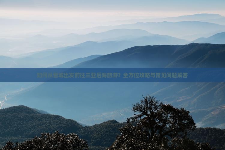 如何从晋城出发前往三亚后海旅游？全方位攻略与常见问题解答