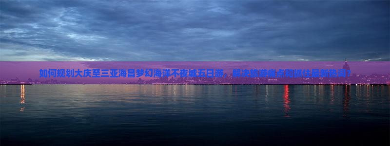 如何规划大庆至三亚海昌梦幻海洋不夜城五日游，解决旅游痛点和抓住最新热词？