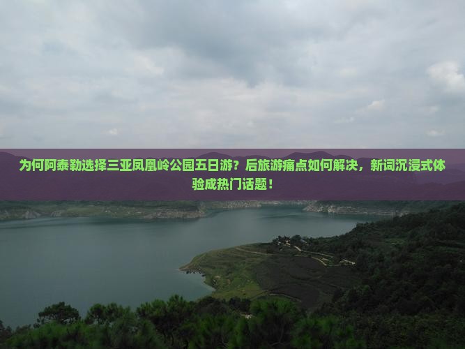 为何阿泰勒选择三亚凤凰岭公园五日游？后旅游痛点如何解决，新词沉浸式体验成热门话题！