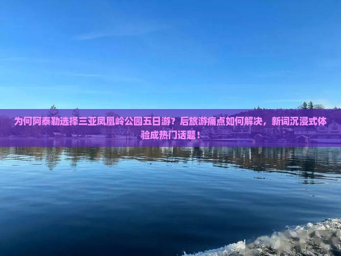 为何阿泰勒选择三亚凤凰岭公园五日游？后旅游痛点如何解决，新词沉浸式体验成热门话题！