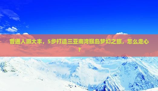 普通人游大丰，5步打造三亚南湾猴岛梦幻之旅，怎么走心？