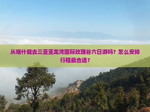 从喀什能去三亚亚龙湾国际玫瑰谷六日游吗？怎么安排行程最合适？