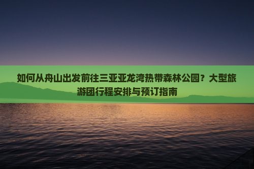 如何从舟山出发前往三亚亚龙湾热带森林公园？大型旅游团行程安排与预订指南