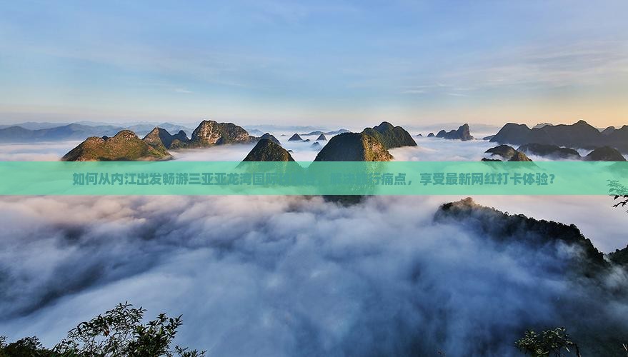 如何从内江出发畅游三亚亚龙湾国际玫瑰谷，解决旅行痛点，享受最新网红打卡体验？