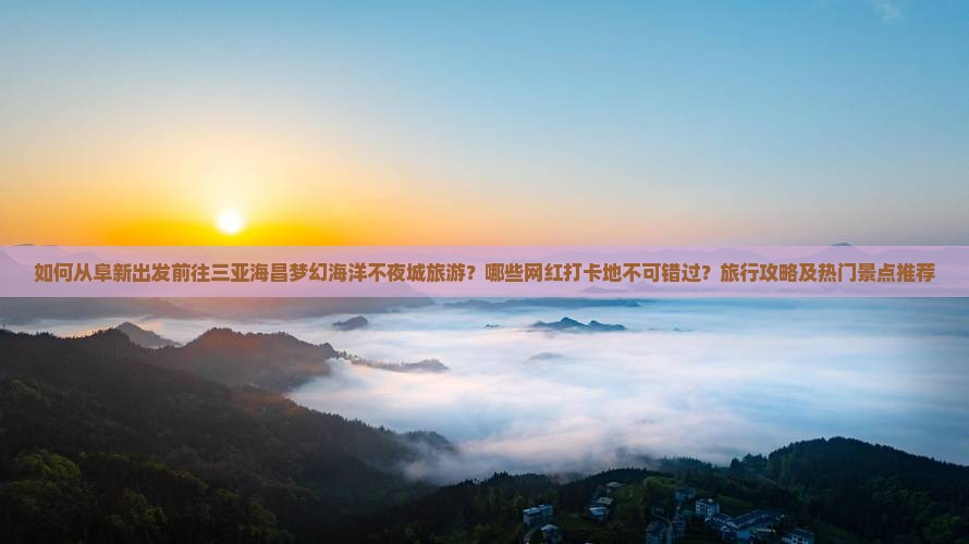 如何从阜新出发前往三亚海昌梦幻海洋不夜城旅游？哪些网红打卡地不可错过？旅行攻略及热门景点推荐