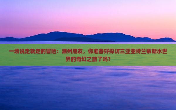 一场说走就走的冒险：潮州朋友，你准备好探访三亚亚特兰蒂斯水世界的奇幻之旅了吗？