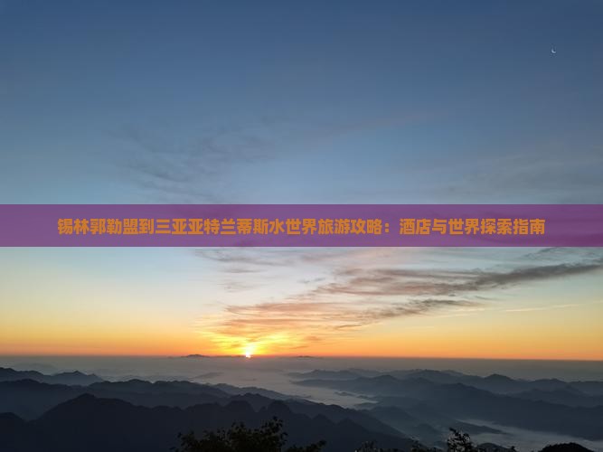 锡林郭勒盟到三亚亚特兰蒂斯水世界旅游攻略：酒店与世界探索指南