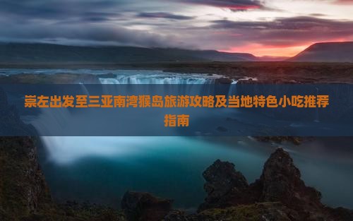 崇左出发至三亚南湾猴岛旅游攻略及当地特色小吃推荐指南