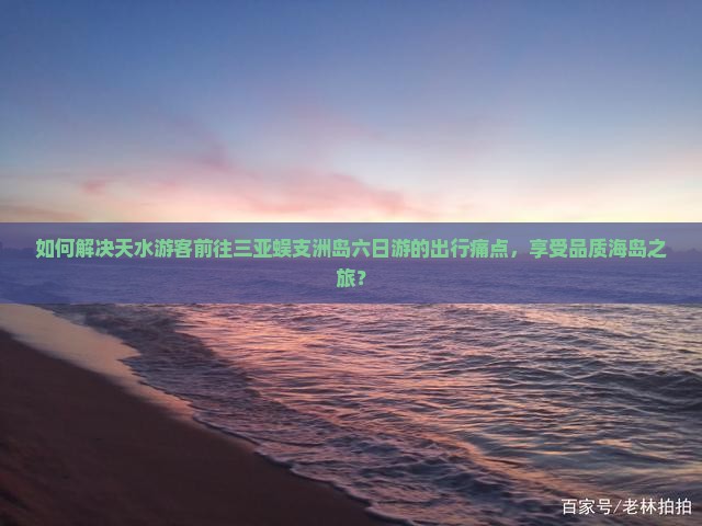 如何解决天水游客前往三亚蜈支洲岛六日游的出行痛点，享受品质海岛之旅？