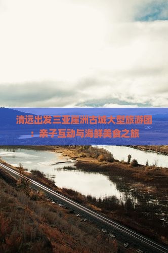 清远出发三亚崖洲古城大型旅游团：亲子互动与海鲜美食之旅