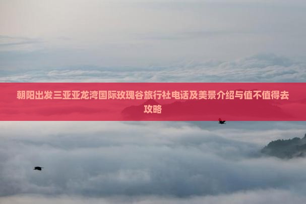 朝阳出发三亚亚龙湾国际玫瑰谷旅行社电话及美景介绍与值不值得去攻略