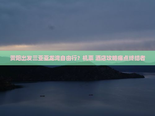 贵阳出发三亚亚龙湾自由行？机票+酒店攻略痛点终结者