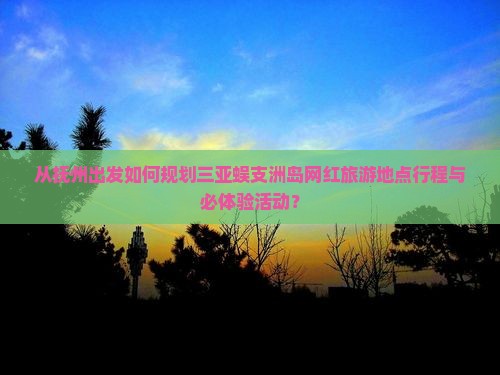 从抚州出发如何规划三亚蜈支洲岛网红旅游地点行程与必体验活动？