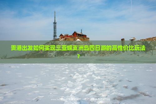 贵港出发如何实现三亚蜈支洲岛四日游的高性价比玩法？