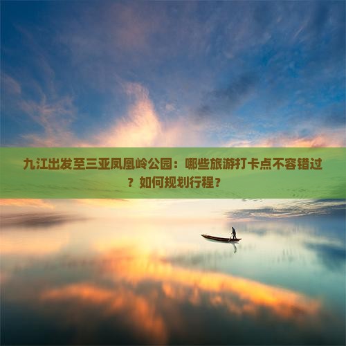 九江出发至三亚凤凰岭公园：哪些旅游打卡点不容错过？如何规划行程？