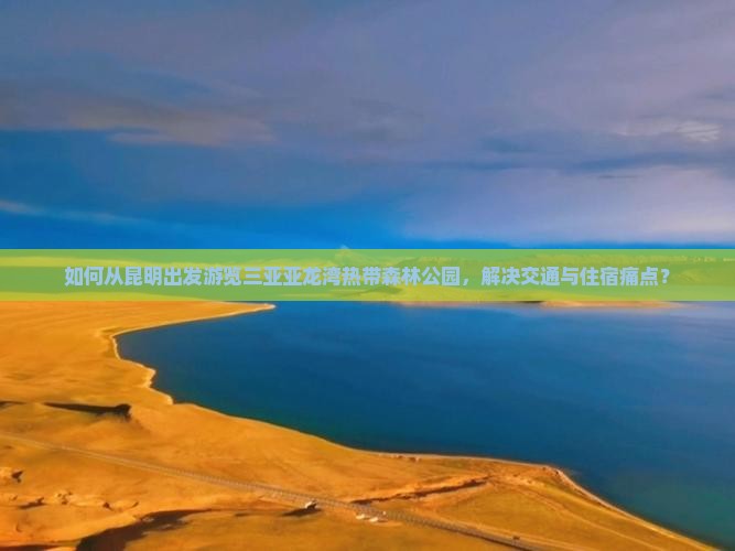 如何从昆明出发游览三亚亚龙湾热带森林公园，解决交通与住宿痛点？