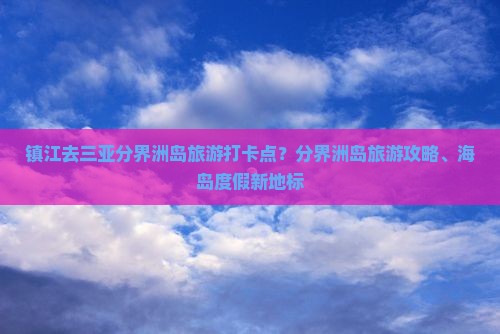 镇江去三亚分界洲岛旅游打卡点？分界洲岛旅游攻略、海岛度假新地标
