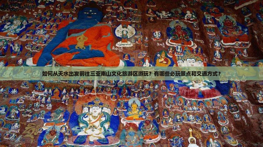 如何从天水出发前往三亚南山文化旅游区游玩？有哪些必玩景点和交通方式？