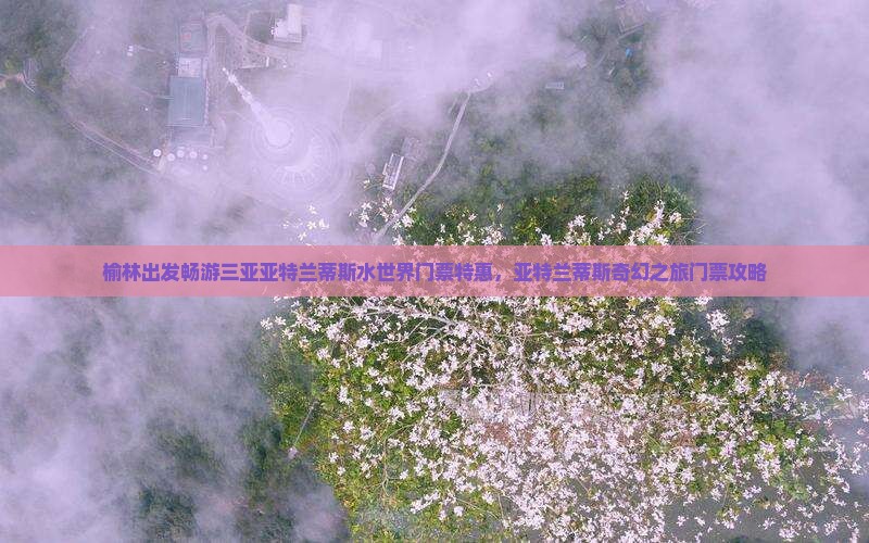 榆林出发畅游三亚亚特兰蒂斯水世界门票特惠，亚特兰蒂斯奇幻之旅门票攻略