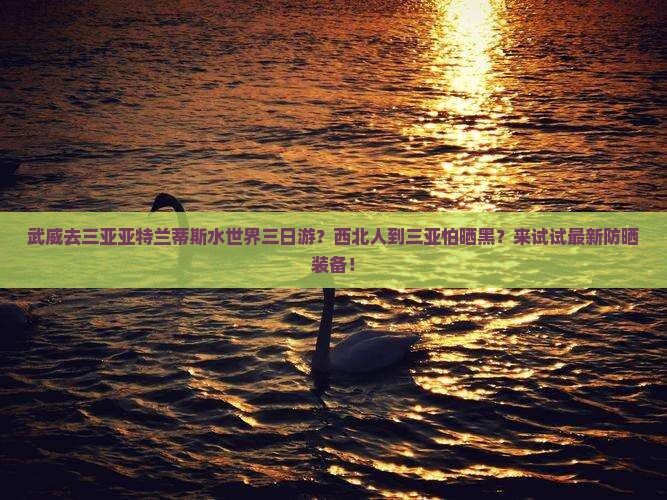 武威去三亚亚特兰蒂斯水世界三日游？西北人到三亚怕晒黑？来试试最新防晒装备！