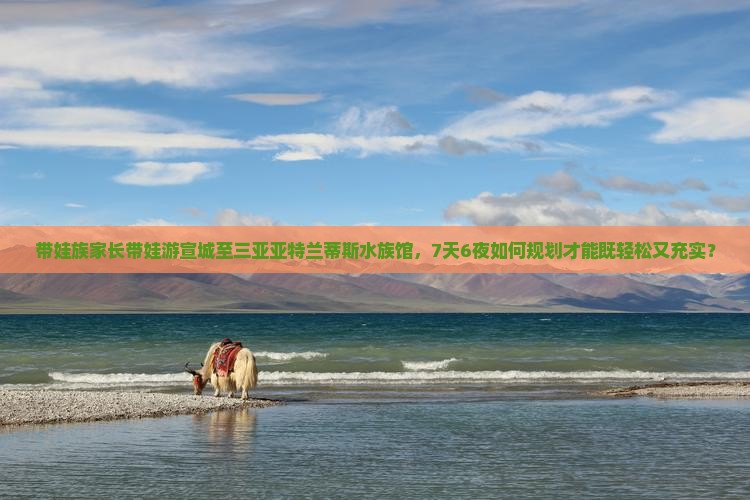 带娃族家长带娃游宣城至三亚亚特兰蒂斯水族馆，7天6夜如何规划才能既轻松又充实？