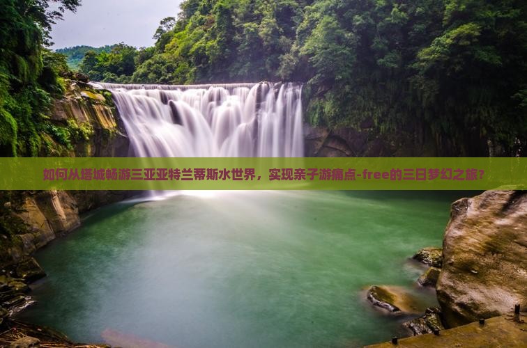 如何从塔城畅游三亚亚特兰蒂斯水世界，实现亲子游痛点-free的三日梦幻之旅？
