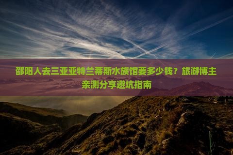 邵阳人去三亚亚特兰蒂斯水族馆要多少钱？旅游博主亲测分享避坑指南