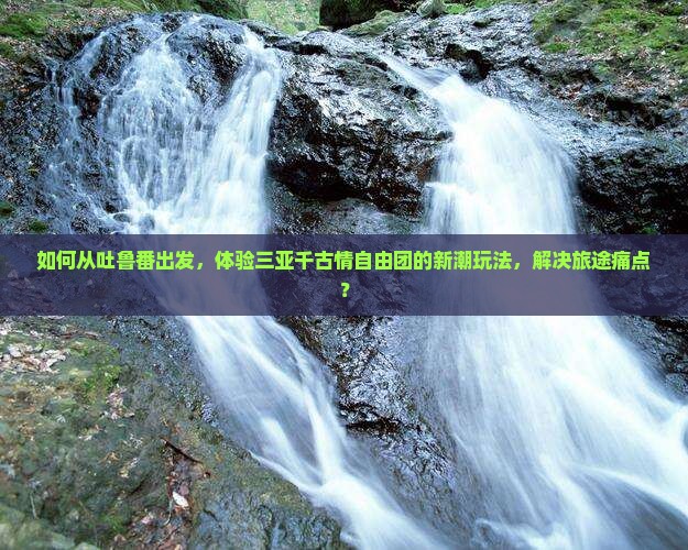 如何从吐鲁番出发，体验三亚千古情自由团的新潮玩法，解决旅途痛点？