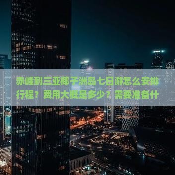 赤峰到三亚椰子洲岛七日游怎么安排行程？费用大概是多少？需要准备什么？